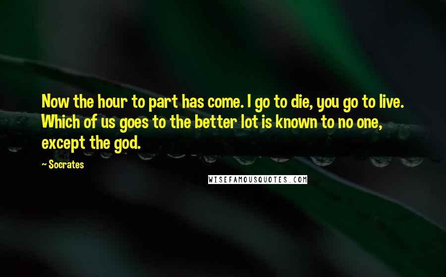 Socrates quotes: Now the hour to part has come. I go to die, you go to live. Which of us goes to the better lot is known to no one, except the Socrates quotes: Now the hour to part has come. I go to die, you go to live. Which of us goes to the better lot is known to no one, except the