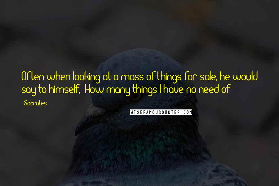 Socrates quotes: Often when looking at a mass of things for sale, he would say to himself, 'How many things I have no need of!'