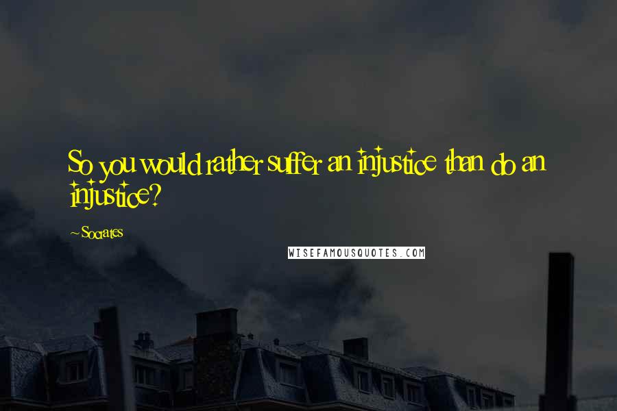 Socrates quotes: So you would rather suffer an injustice than do an injustice?