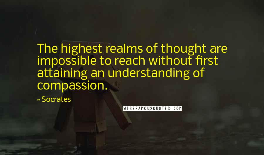 Socrates quotes: The highest realms of thought are impossible to reach without first attaining an understanding of compassion.