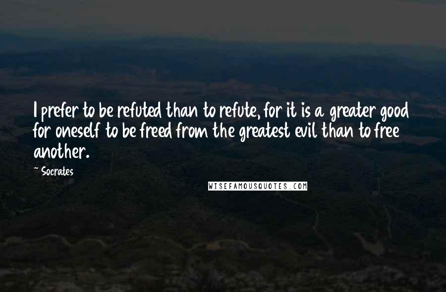Socrates quotes: I prefer to be refuted than to refute, for it is a greater good for oneself to be freed from the greatest evil than to free another.