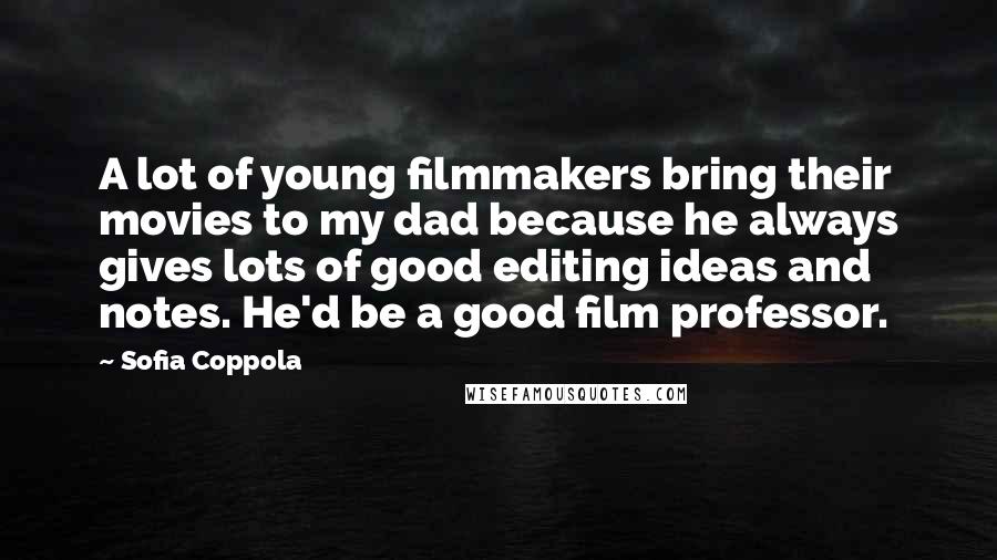Sofia Coppola quotes: A lot of young filmmakers bring their movies to my dad because he always gives lots of good editing ideas and notes. He'd be a good film professor.