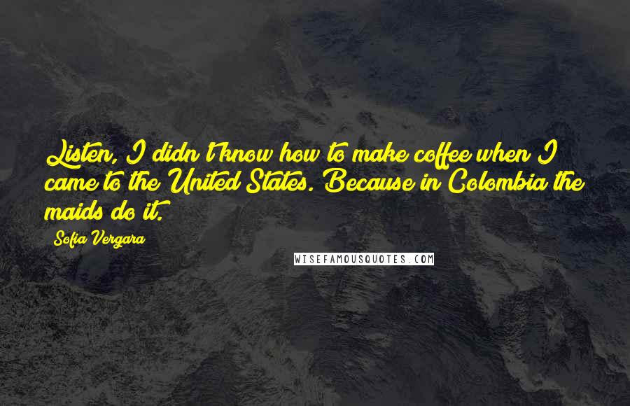 Sofia Vergara quotes: Listen, I didn't know how to make coffee when I came to the United States. Because in Colombia the maids do it. Sofia Vergara quotes: Listen, I didn't know how to make coffee when I came to the United States. Because in Colombia the maids do it.