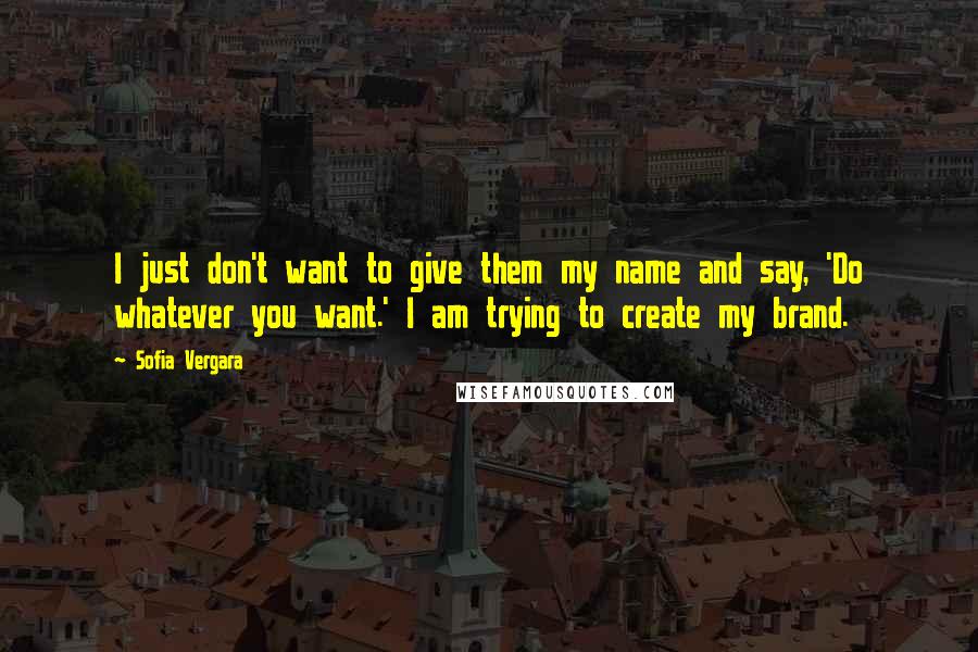 Sofia Vergara quotes: I just don't want to give them my name and say, 'Do whatever you want.' I am trying to create my brand. Sofia Vergara quotes: I just don't want to give them my name and say, 'Do whatever you want.' I am trying to create my brand.