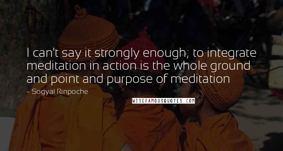 Sogyal Rinpoche quotes: I can't say it strongly enough; to integrate meditation in action is the whole ground and point and purpose of meditation