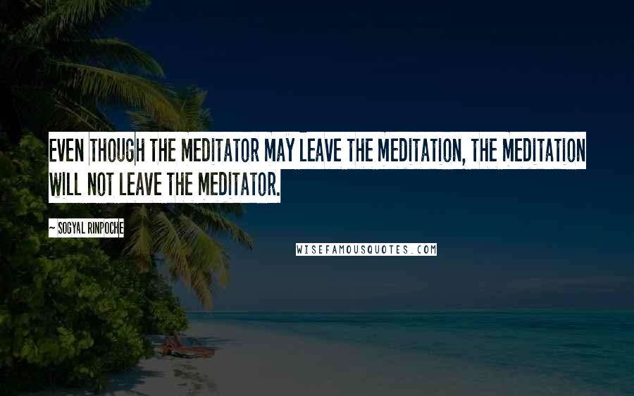 Sogyal Rinpoche quotes: Even though the meditator may leave the meditation, the meditation will not leave the meditator.
