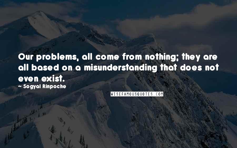 Sogyal Rinpoche quotes: Our problems, all come from nothing; they are all based on a misunderstanding that does not even exist.