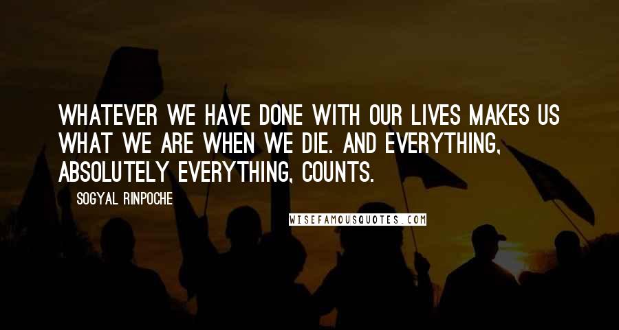Sogyal Rinpoche quotes: Whatever we have done with our lives makes us what we are when we die. And everything, absolutely everything, counts.