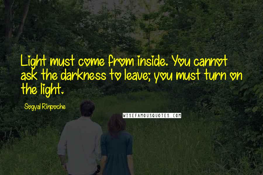 Sogyal Rinpoche quotes: Light must come from inside. You cannot ask the darkness to leave; you must turn on the light.