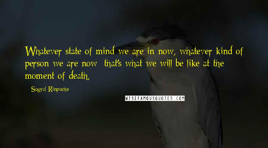 Sogyal Rinpoche quotes: Whatever state of mind we are in now, whatever kind of person we are now: that's what we will be like at the moment of death,