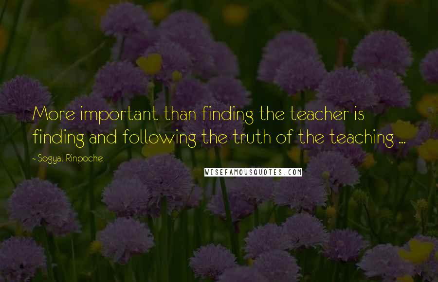 Sogyal Rinpoche quotes: More important than finding the teacher is finding and following the truth of the teaching ...