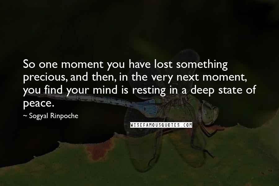 Sogyal Rinpoche quotes: So one moment you have lost something precious, and then, in the very next moment, you find your mind is resting in a deep state of peace.