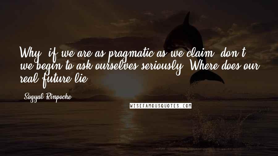 Sogyal Rinpoche quotes: Why, if we are as pragmatic as we claim, don't we begin to ask ourselves seriously: Where does our real future lie?