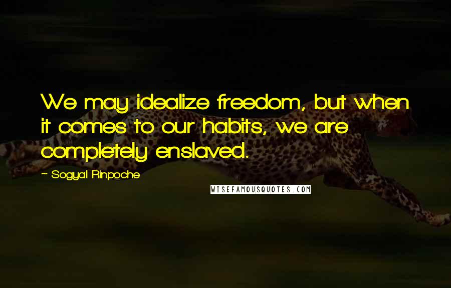 Sogyal Rinpoche quotes: We may idealize freedom, but when it comes to our habits, we are completely enslaved.