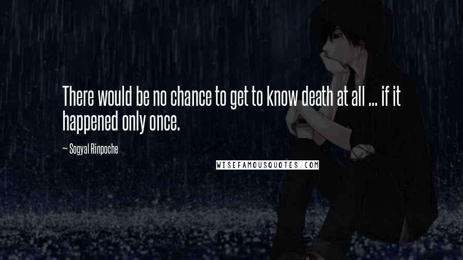 Sogyal Rinpoche quotes: There would be no chance to get to know death at all ... if it happened only once.