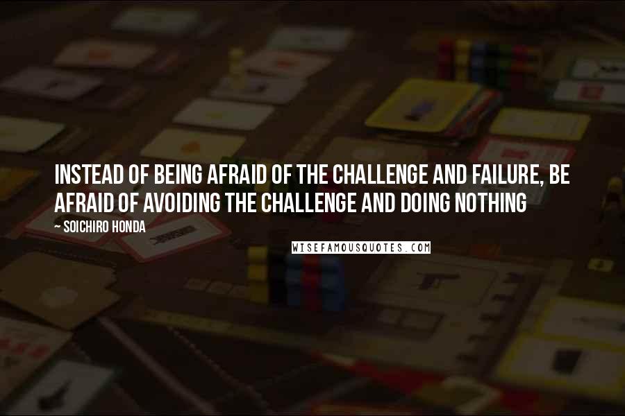 Soichiro Honda quotes: Instead of being afraid of the challenge and failure, be afraid of avoiding the challenge and doing nothing