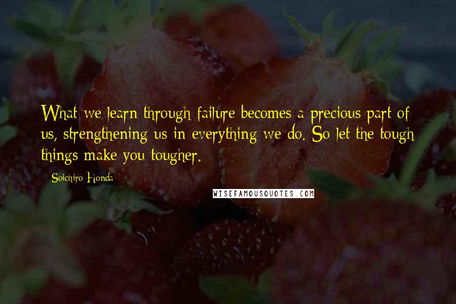 Soichiro Honda quotes: What we learn through failure becomes a precious part of us, strengthening us in everything we do. So let the tough things make you tougher.