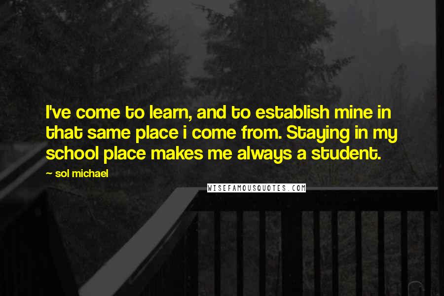 Sol Michael quotes: I've come to learn, and to establish mine in that same place i come from. Staying in my school place makes me always a student.