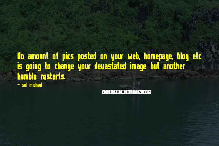 Sol Michael quotes: No amount of pics posted on your web, homepage, blog etc is going to change your devastated image but another humble restarts. Sol Michael quotes: No amount of pics posted on your web, homepage, blog etc is going to change your devastated image but another humble restarts.