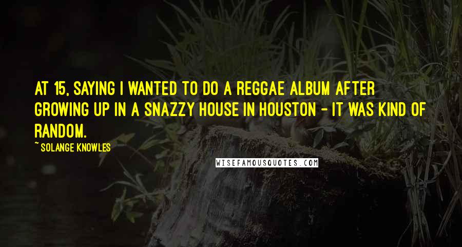 Solange Knowles quotes: At 15, saying I wanted to do a reggae album after growing up in a snazzy house in Houston - it was kind of random.