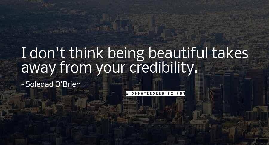 Soledad O'Brien quotes: I don't think being beautiful takes away from your credibility.