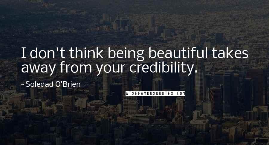 Soledad O'Brien quotes: I don't think being beautiful takes away from your credibility.