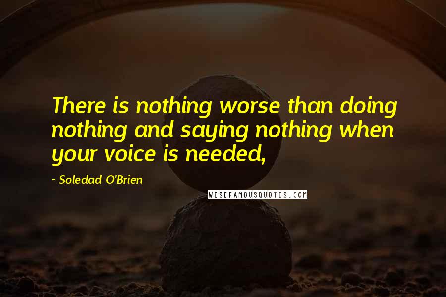 Soledad O'Brien quotes: There is nothing worse than doing nothing and saying nothing when your voice is needed,