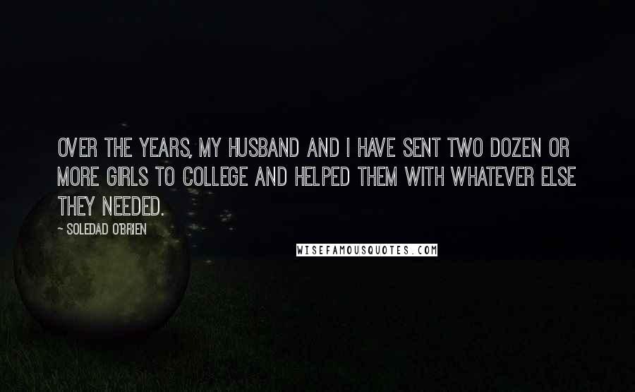 Soledad O'Brien quotes: Over the years, my husband and I have sent two dozen or more girls to college and helped them with whatever else they needed. Soledad O'Brien quotes: Over the years, my husband and I have sent two dozen or more girls to college and helped them with whatever else they needed.
