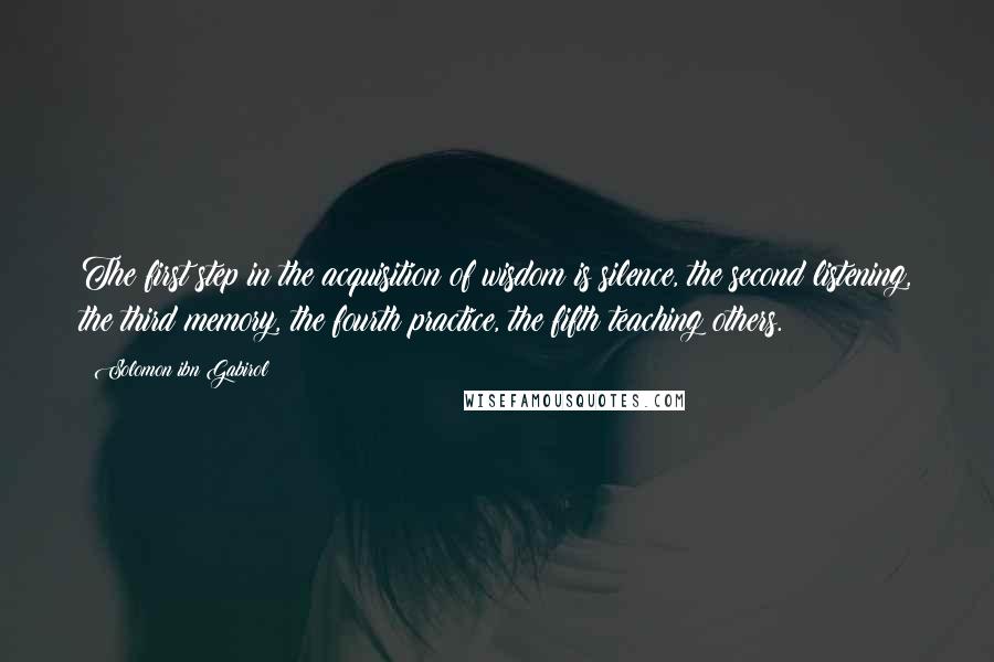 Solomon Ibn Gabirol quotes: The first step in the acquisition of wisdom is silence, the second listening, the third memory, the fourth practice, the fifth teaching others. Solomon Ibn Gabirol quotes: The first step in the acquisition of wisdom is silence, the second listening, the third memory, the fourth practice, the fifth teaching others.