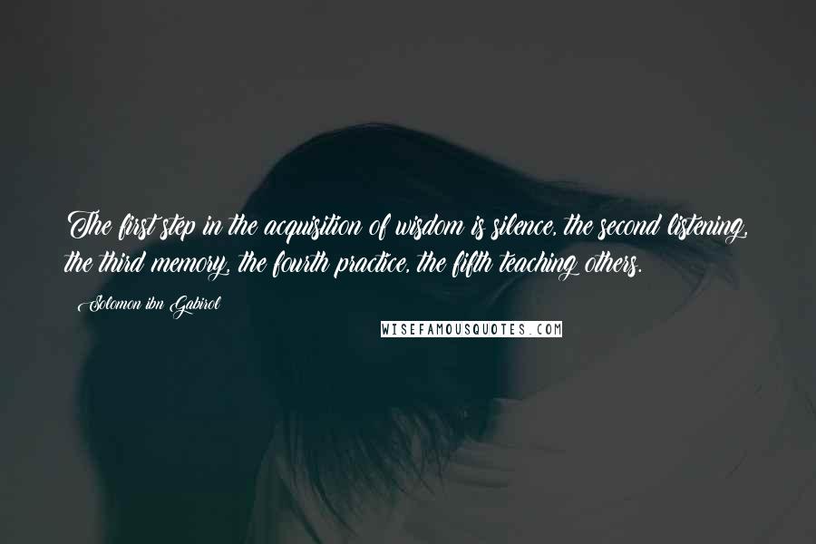 Solomon Ibn Gabirol quotes: The first step in the acquisition of wisdom is silence, the second listening, the third memory, the fourth practice, the fifth teaching others.