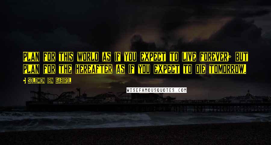 Solomon Ibn Gabirol quotes: Plan for this world as if you expect to live forever; but plan for the hereafter as if you expect to die tomorrow. Solomon Ibn Gabirol quotes: Plan for this world as if you expect to live forever; but plan for the hereafter as if you expect to die tomorrow.