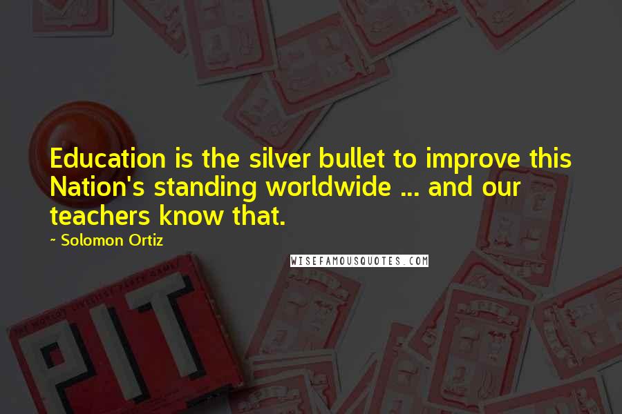Solomon Ortiz quotes: Education is the silver bullet to improve this Nation's standing worldwide ... and our teachers know that. Solomon Ortiz quotes: Education is the silver bullet to improve this Nation's standing worldwide ... and our teachers know that.