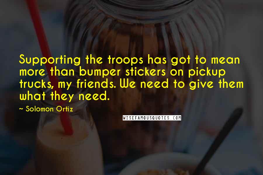 Solomon Ortiz quotes: Supporting the troops has got to mean more than bumper stickers on pickup trucks, my friends. We need to give them what they need.