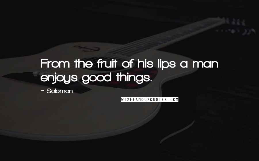 Solomon quotes: From the fruit of his lips a man enjoys good things.