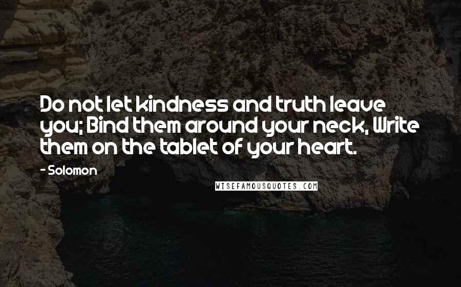Solomon quotes: Do not let kindness and truth leave you; Bind them around your neck, Write them on the tablet of your heart. Solomon quotes: Do not let kindness and truth leave you; Bind them around your neck, Write them on the tablet of your heart.