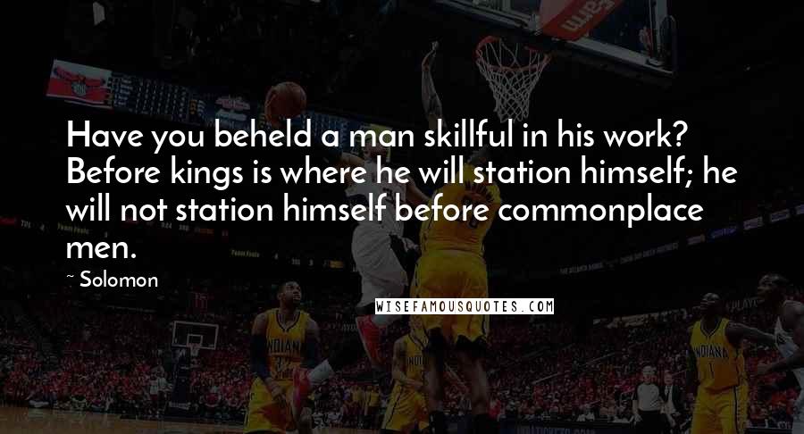 Solomon quotes: Have you beheld a man skillful in his work? Before kings is where he will station himself; he will not station himself before commonplace men.