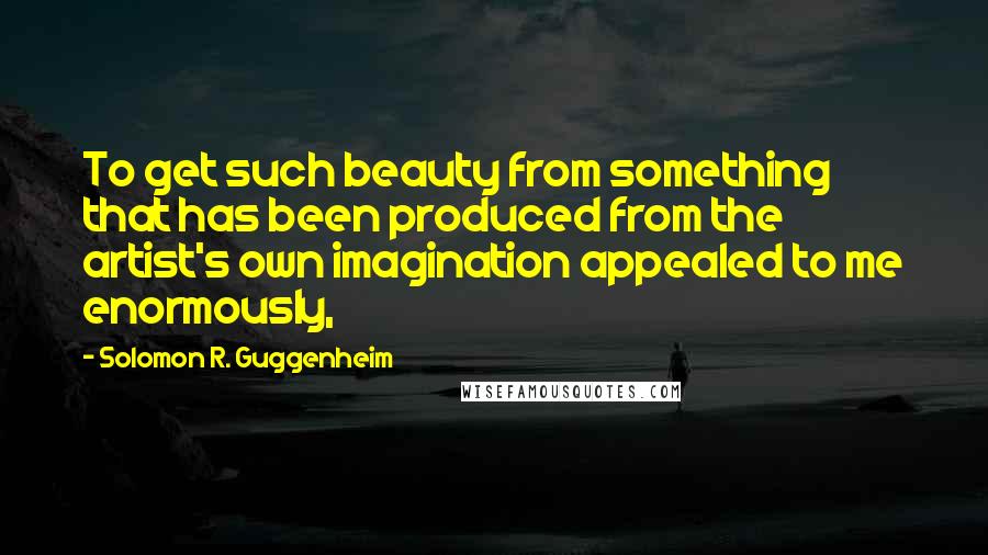 Solomon R. Guggenheim quotes: To get such beauty from something that has been produced from the artist's own imagination appealed to me enormously,