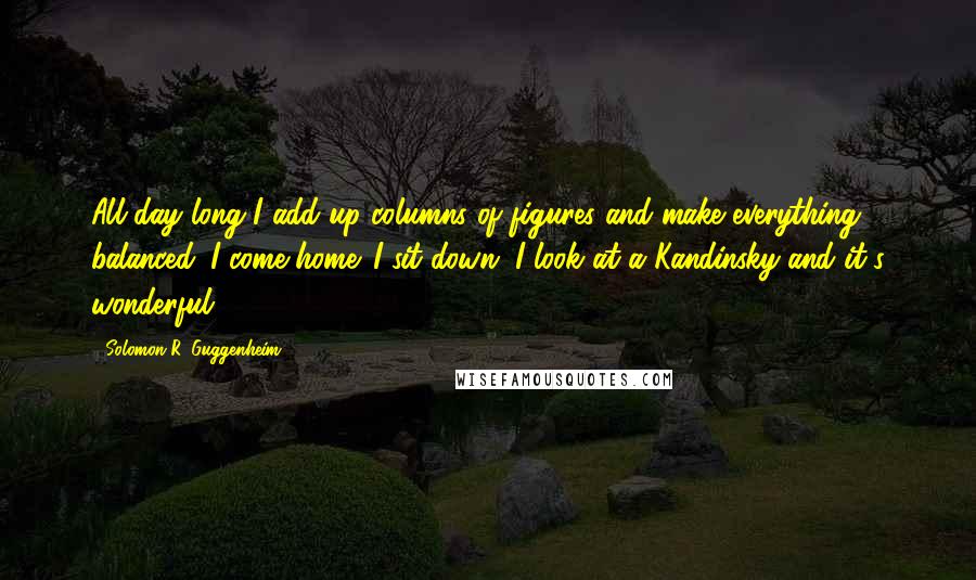 Solomon R. Guggenheim quotes: All day long I add up columns of figures and make everything balanced. I come home. I sit down. I look at a Kandinsky and it's wonderful.