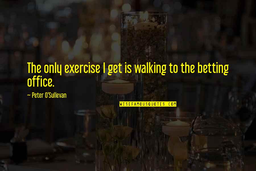 Someday Well Meet Again Quotes By Peter O'Sullevan: The only exercise I get is walking to Someday Well Meet Again Quotes By Peter O'Sullevan: The only exercise I get is walking to