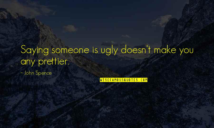Someone Prettier Than You Quotes By John Spence: Saying someone is ugly doesn't make you any