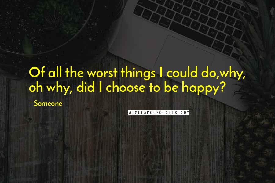 Someone quotes: Of all the worst things I could do,why, oh why, did I choose to be happy?