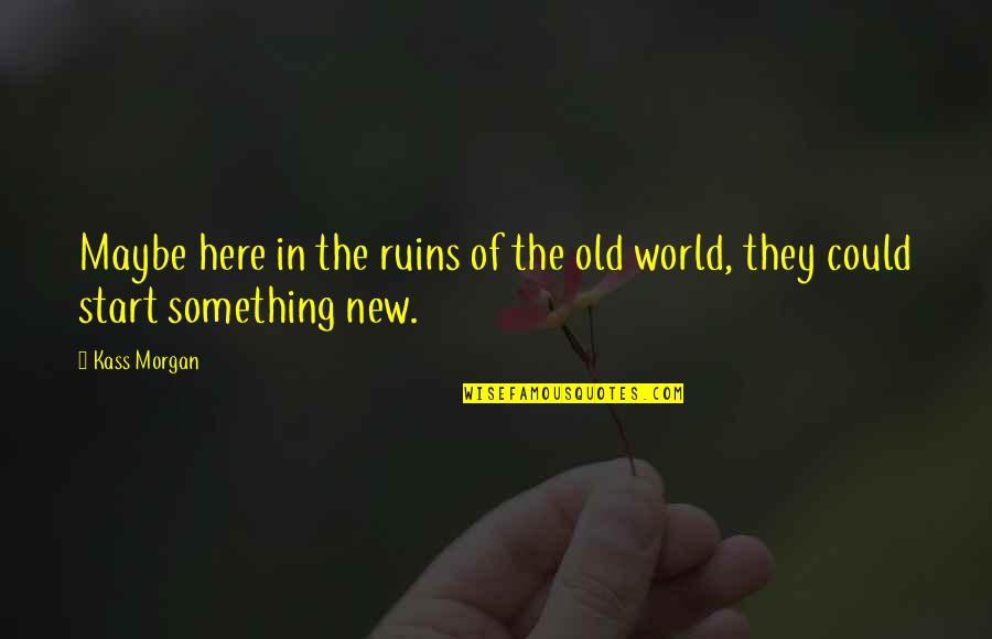 Something New To Start Quotes By Kass Morgan: Maybe here in the ruins of the old