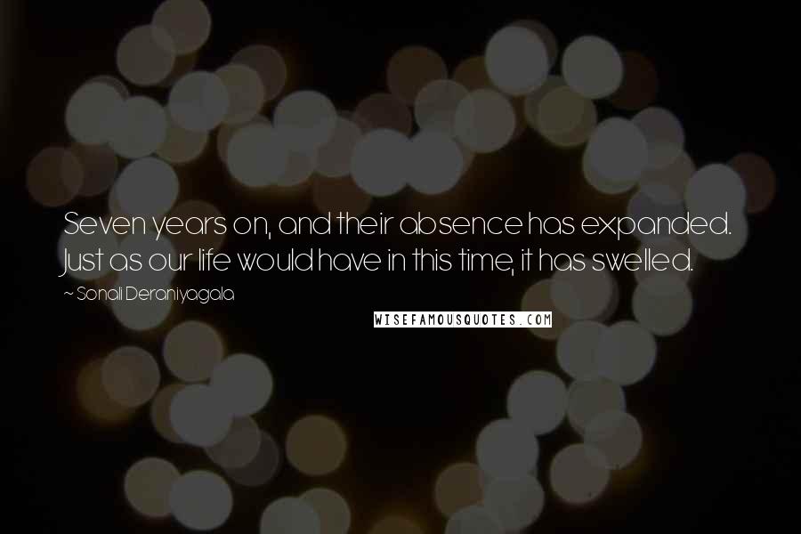 Sonali Deraniyagala quotes: Seven years on, and their absence has expanded. Just as our life would have in this time, it has swelled. Sonali Deraniyagala quotes: Seven years on, and their absence has expanded. Just as our life would have in this time, it has swelled.