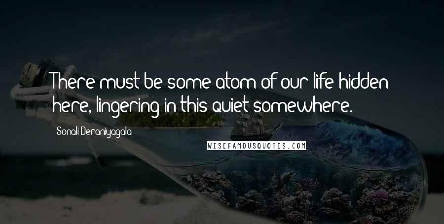 Sonali Deraniyagala quotes: There must be some atom of our life hidden here, lingering in this quiet somewhere.