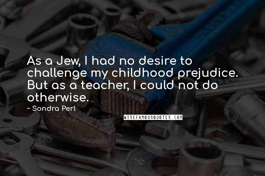 Sondra Perl quotes: As a Jew, I had no desire to challenge my childhood prejudice. But as a teacher, I could not do otherwise.
