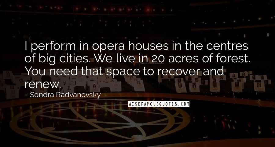 Sondra Radvanovsky quotes: I perform in opera houses in the centres of big cities. We live in 20 acres of forest. You need that space to recover and renew.