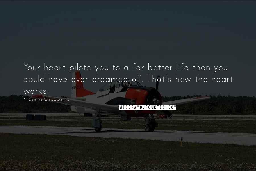 Sonia Choquette quotes: Your heart pilots you to a far better life than you could have ever dreamed of. That's how the heart works.