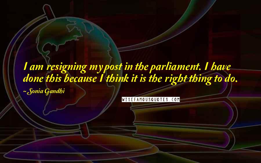 Sonia Gandhi quotes: I am resigning my post in the parliament. I have done this because I think it is the right thing to do.