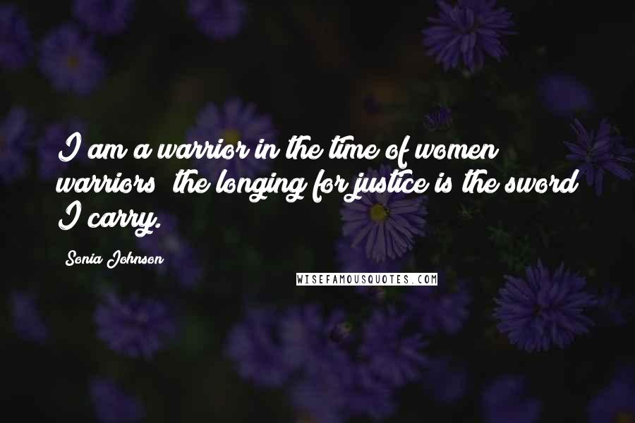 Sonia Johnson quotes: I am a warrior in the time of women warriors; the longing for justice is the sword I carry.