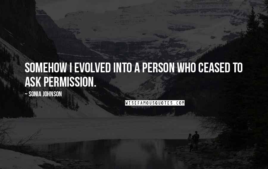 Sonia Johnson quotes: Somehow I evolved into a person who ceased to ask permission.